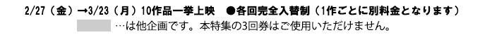 2月27日金曜日から3月23日月曜日まで10作品一挙上映　各回完全入替制（1作品ごとに別料金となります）時間表の灰色の作品は他企画です。本特集の3回券はご使用いただけません。