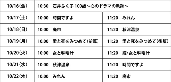 10月16日金曜日10時30分『石井ふく子 100歳 心のドラマの軌跡　10月17日土曜日10時『時間ですよ』11時20分『みれん』　10月18日日曜日10時『廃市』11時20分『秋津温泉』　10月19日月曜日10時『愛と死をみつめて（前篇）』11時20分『愛と死をみつめて（後篇）』　10月20日火曜日10時『女と味噌汁』11時20分『続・女と味噌汁』　10月21日水曜日10時『秋津温泉』11時20分『時間ですよ』　10月22日木曜日10時『みれん』11時20分『廃市』