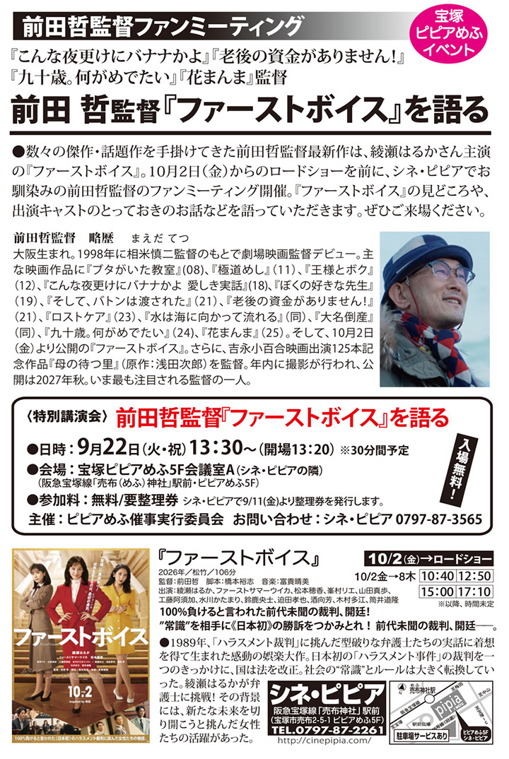 宝塚ピピアめふイベント 前田哲監督ファンミーティング　前田哲監督『ファーストボイス』を語る　数々の傑作・話題作を手掛けてきた前田哲監督最新作は、綾瀬はるかさん主演の『ファーストボイス』。10/2(金)からのロードショーに先駆け、9/22(火・祝)に前田哲監督をお迎えしトークショー開催。『ファーストボイス』の見どころや、出演キャストのとっておきのお話などを語っていただきます。ぜひご来場下さい。2026年9月22日火曜日13時30分 会場：ピピアめふ5F 会議室A　参加料：無料／要整理券（シネ・ピピアで9/11より発行します）　主催：ピピアめふ催事実行委員会　お問い合わせ：シネ・ピピア　電話番号0797873565